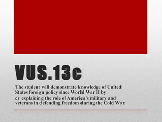 VUS.13c
The student will demonstrate knowledge of United
States foreign policy since World War II by
c) explaining the role of America’s military and
veterans in defending freedom during the Cold War.
 