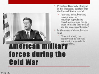 American military
forces during the
Cold War
• President Kennedy pledged
in his inaugural address that
the United States would
• “pay any price, bear any
burden, meet any
hardship, support any
friend, oppose any foe, in
order to assure the survival
and the success of liberty.”
• In the same address, he also
said,
• “Ask not what your
country can do for you;
ask what you can do for
your country.”
VUS.13c
 