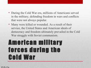 American military
forces during the
Cold War
• During the Cold War era, millions of Americans served
in the military, defending freedom in wars and conflicts
that were not always popular.
• Many were killed or wounded. As a result of their
service, the United States and American ideals of
democracy and freedom ultimately prevailed in the Cold
War struggle with Soviet communism.
VUS.13c
 