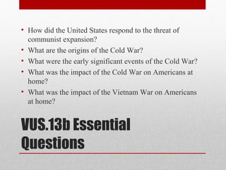VUS.13b Essential
Questions
• How did the United States respond to the threat of
communist expansion?
• What are the origins of the Cold War?
• What were the early significant events of the Cold War?
• What was the impact of the Cold War on Americans at
home?
• What was the impact of the Vietnam War on Americans
at home?
 