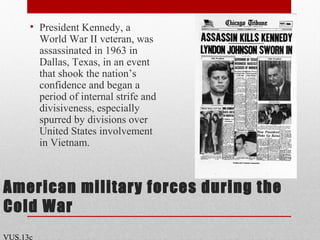 American military forces during the
Cold War
• President Kennedy, a
World War II veteran, was
assassinated in 1963 in
Dallas, Texas, in an event
that shook the nation’s
confidence and began a
period of internal strife and
divisiveness, especially
spurred by divisions over
United States involvement
in Vietnam.
VUS.13c
 
