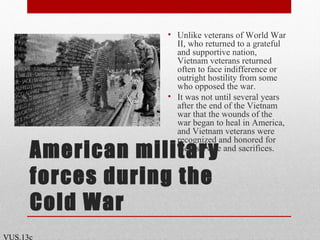 American military
forces during the
Cold War
• Unlike veterans of World War
II, who returned to a grateful
and supportive nation,
Vietnam veterans returned
often to face indifference or
outright hostility from some
who opposed the war.
• It was not until several years
after the end of the Vietnam
war that the wounds of the
war began to heal in America,
and Vietnam veterans were
recognized and honored for
their service and sacrifices.
VUS.13c
 
