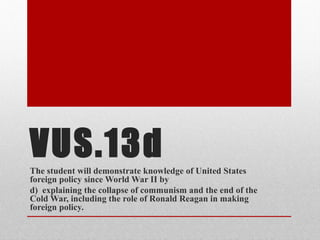 VUS.13dThe student will demonstrate knowledge of United States
foreign policy since World War II by
d) explaining the collapse of communism and the end of the
Cold War, including the role of Ronald Reagan in making
foreign policy.
 