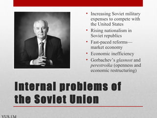 Internal problems of
the Soviet Union
• Increasing Soviet military
expenses to compete with
the United States
• Rising nationalism in
Soviet republics
• Fast-paced reforms—
market economy
• Economic inefficiency
• Gorbachev’s glasnost and
perestroika (openness and
economic restructuring)
VUS.13d
 