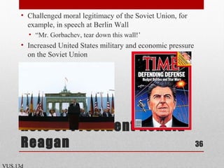 Role of President Ronald
Reagan
• Challenged moral legitimacy of the Soviet Union, for
example, in speech at Berlin Wall
• “Mr. Gorbachev, tear down this wall!’
• Increased United States military and economic pressure
on the Soviet Union
36
VUS.13d
 