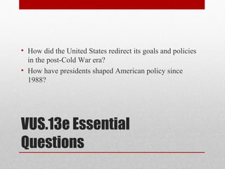 VUS.13e Essential
Questions
• How did the United States redirect its goals and policies
in the post-Cold War era?
• How have presidents shaped American policy since
1988?
 