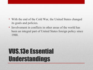 VUS.13e Essential
Understandings
• With the end of the Cold War, the United States changed
its goals and policies.
• Involvement in conflicts in other areas of the world has
been an integral part of United States foreign policy since
1988.
 