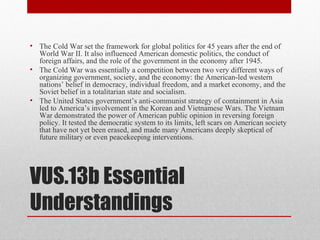 VUS.13b Essential
Understandings
• The Cold War set the framework for global politics for 45 years after the end of
World War II. It also influenced American domestic politics, the conduct of
foreign affairs, and the role of the government in the economy after 1945.
• The Cold War was essentially a competition between two very different ways of
organizing government, society, and the economy: the American-led western
nations’ belief in democracy, individual freedom, and a market economy, and the
Soviet belief in a totalitarian state and socialism.
• The United States government’s anti-communist strategy of containment in Asia
led to America’s involvement in the Korean and Vietnamese Wars. The Vietnam
War demonstrated the power of American public opinion in reversing foreign
policy. It tested the democratic system to its limits, left scars on American society
that have not yet been erased, and made many Americans deeply skeptical of
future military or even peacekeeping interventions.
 
