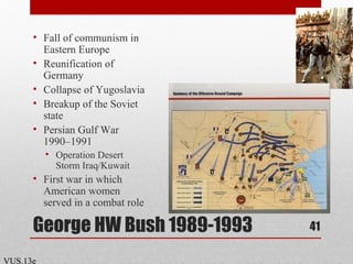 George HW Bush 1989-1993
• Fall of communism in
Eastern Europe
• Reunification of
Germany
• Collapse of Yugoslavia
• Breakup of the Soviet
state
• Persian Gulf War
1990–1991
• Operation Desert
Storm Iraq/Kuwait
• First war in which
American women
served in a combat role
41
VUS.13e
 