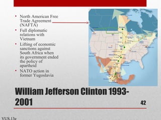 William Jefferson Clinton 1993-
2001
• North American Free
Trade Agreement
(NAFTA)
• Full diplomatic
relations with
Vietnam
• Lifting of economic
sanctions against
South Africa when
its government ended
the policy of
apartheid
• NATO action in
former Yugoslavia
42
VUS.13e
 