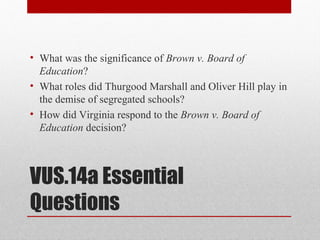 VUS.14a Essential
Questions
• What was the significance of Brown v. Board of
Education?
• What roles did Thurgood Marshall and Oliver Hill play in
the demise of segregated schools?
• How did Virginia respond to the Brown v. Board of
Education decision?
 