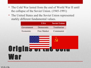 Origins of the Cold
War
• The Cold War lasted from the end of World War II until
the collapse of the Soviet Union. (1945-1991)
• The United States and the Soviet Union represented
starkly different fundamental values.
VUS.13b
USA Soviet Union
Government Democratic Totalitarian
Economic Free Market Communist
 