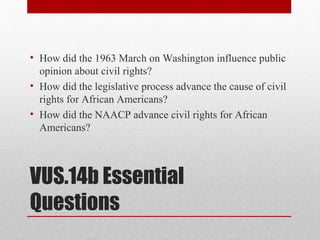 VUS.14b Essential
Questions
• How did the 1963 March on Washington influence public
opinion about civil rights?
• How did the legislative process advance the cause of civil
rights for African Americans?
• How did the NAACP advance civil rights for African
Americans?
 
