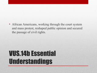 VUS.14b Essential
Understandings
• African Americans, working through the court system
and mass protest, reshaped public opinion and secured
the passage of civil rights.
 