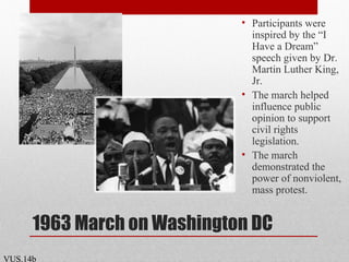 1963 March on Washington DC
• Participants were
inspired by the “I
Have a Dream”
speech given by Dr.
Martin Luther King,
Jr.
• The march helped
influence public
opinion to support
civil rights
legislation.
• The march
demonstrated the
power of nonviolent,
mass protest.
VUS.14b
 
