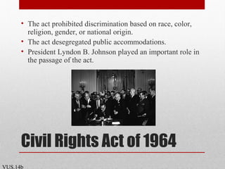 Civil Rights Act of 1964
• The act prohibited discrimination based on race, color,
religion, gender, or national origin.
• The act desegregated public accommodations.
• President Lyndon B. Johnson played an important role in
the passage of the act.
VUS.14b
 