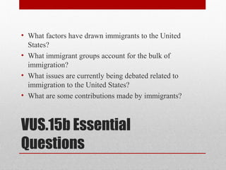 VUS.15b Essential
Questions
• What factors have drawn immigrants to the United
States?
• What immigrant groups account for the bulk of
immigration?
• What issues are currently being debated related to
immigration to the United States?
• What are some contributions made by immigrants?
 