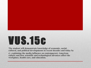 VUS.15cThe student will demonstrate knowledge of economic, social,
cultural, and political developments in recent decades and today by
c) explaining the media influence on contemporary American
culture and how scientific and technological advances affect the
workplace, health care, and education.
 