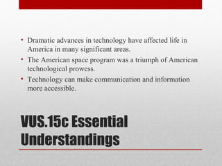 VUS.15c Essential
Understandings
• Dramatic advances in technology have affected life in
America in many significant areas.
• The American space program was a triumph of American
technological prowess.
• Technology can make communication and information
more accessible.
 