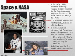 Space & NASA
• In the early 1960s,
President Kennedy
pledged increased support
for the American space
program. The race to the
moon continued through
the 1960s.
• U.S. astronaut John Glenn
was the first American to
orbit the Earth.
• In 1969, American
astronaut Neil Armstrong
was the first person to step
onto the moon’s surface.
• He proclaimed, “That’s
one small step for a man;
one giant leap for
mankind.”
• Sally Ride was the first
female American astronaut
VUS.15c
 