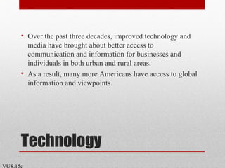 Technology
• Over the past three decades, improved technology and
media have brought about better access to
communication and information for businesses and
individuals in both urban and rural areas.
• As a result, many more Americans have access to global
information and viewpoints.
VUS.15c
 