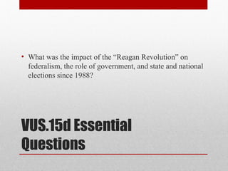 VUS.15d Essential
Questions
• What was the impact of the “Reagan Revolution” on
federalism, the role of government, and state and national
elections since 1988?
 