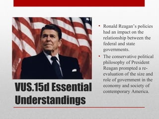 VUS.15d Essential
Understandings
• Ronald Reagan’s policies
had an impact on the
relationship between the
federal and state
governments.
• The conservative political
philosophy of President
Reagan prompted a re-
evaluation of the size and
role of government in the
economy and society of
contemporary America.
 