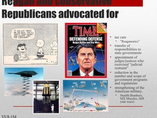 Reagan and conservative
Republicans advocated for
• tax cuts
• ”Reaganonics”
• transfer of
responsibilities to
state governments
• appointment of
judges/justices who
exercised “judicial
restraint”
• reduction in the
number and scope of
government programs
and regulations
• strengthening of the
American military.
• Stealth Bombers,
MX Missiles, SDI
(star wars)
VUS.15d
 