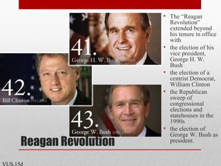Reagan Revolution
• The “Reagan
Revolution”
extended beyond
his tenure in office
with
• the election of his
vice president,
George H. W.
Bush
• the election of a
centrist Democrat,
William Clinton
• the Republican
sweep of
congressional
elections and
statehouses in the
1990s
• the election of
George W. Bush as
president.
VUS.15d
 