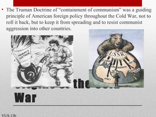 Origins of the Cold
War
• The Truman Doctrine of “containment of communism” was a guiding
principle of American foreign policy throughout the Cold War, not to
roll it back, but to keep it from spreading and to resist communist
aggression into other countries.
VUS.13b
 