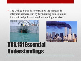 VUS.15f Essential
Understandings
• The United States has confronted the increase in
international terrorism by formulating domestic and
international policies aimed at stopping terrorism.
 