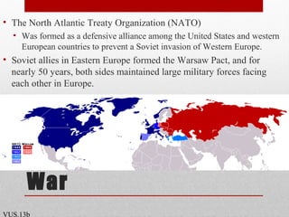 Origins of the Cold
War
• The North Atlantic Treaty Organization (NATO)
• Was formed as a defensive alliance among the United States and western
European countries to prevent a Soviet invasion of Western Europe.
• Soviet allies in Eastern Europe formed the Warsaw Pact, and for
nearly 50 years, both sides maintained large military forces facing
each other in Europe.
VUS.13b
 