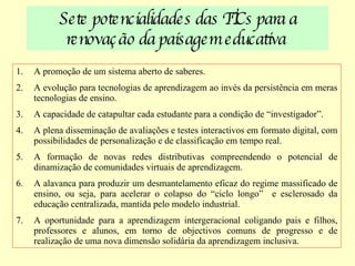 Sete   potencialidades das TICs para a renovação da paisagem educativa  A promoção de um sistema aberto de saberes. A evolução para tecnologias de aprendizagem ao invés da persistência em meras tecnologias de ensino. A capacidade de catapultar cada estudante para a condição de “investigador”. A plena disseminação de avaliações e testes interactivos em formato digital, com possibilidades de personalização e de classificação em tempo real. A formação de novas redes distributivas compreendendo o potencial de dinamização de comunidades virtuais de aprendizagem. A alavanca para produzir um desmantelamento eficaz do regime massificado de ensino, ou seja, para acelerar o colapso do “ciclo longo”  e esclerosado da educação centralizada, mantida pelo modelo industrial. A oportunidade para a aprendizagem intergeracional coligando pais e filhos, professores e alunos, em torno de objectivos comuns de progresso e de realização de uma nova dimensão solidária da aprendizagem inclusiva. 