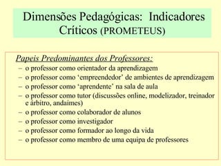 Dimensões Pedagógicas:  Indicadores Críticos  (PROMETEUS) Papeis Predominantes dos Professores: o professor como orientador da aprendizagem o professor como ‘empreendedor’ de ambientes de aprendizagem o professor como ‘aprendente’ na sala de aula o professor como tutor (discussões online, modelizador, treinador e árbitro, andaimes) o professor como colaborador de alunos o professor como investigador o professor como formador ao longo da vida o professor como membro de uma equipa de professores 