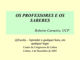 OS PROFESSORES E OS SABERES Roberto Carneiro, UCP @Escola – Aprender a qualquer hora, em qualquer lugar Centro de Congressos de Lisboa Lisboa, 4 de Dezembro de 2003 