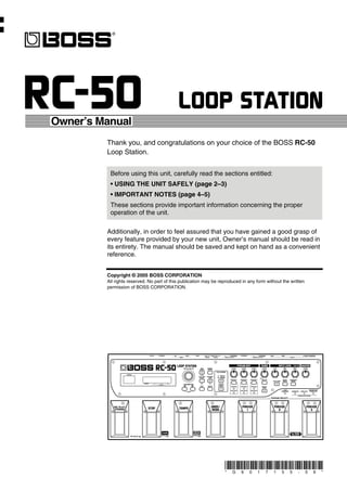 Owner’s Manual
         Thank you, and congratulations on your choice of the BOSS RC-50
         Loop Station.


          Before using this unit, carefully read the sections entitled:
          • USING THE UNIT SAFELY (page 2–3)
          • IMPORTANT NOTES (page 4–5)
          These sections provide important information concerning the proper
          operation of the unit.

         Additionally, in order to feel assured that you have gained a good grasp of
         every feature provided by your new unit, Owner’s manual should be read in
         its entirety. The manual should be saved and kept on hand as a convenient
         reference.


         Copyright © 2005 BOSS CORPORATION
         All rights reserved. No part of this publication may be reproduced in any form without the written
         permission of BOSS CORPORATION.




                                                                   *   G   6   0   1   7   1   5   5   -      0   9   *
 