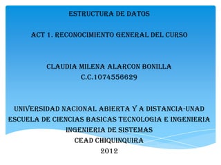 ESTRUCTURA DE DATOS

     ACT 1. RECONOCIMIENTO GENERAL DEL CURSO



         CLAUDIA MILENA ALARCON BONILLA
                 C.C.1074556629



 UNIVERSIDAD NACIONAL ABIERTA Y A DISTANCIA-UNAD
ESCUELA DE CIENCIAS BASICAS TECNOLOGIA E INGENIERIA
               INGENIERIA DE SISTEMAS
                 CEAD CHIQUINQUIRA
                        2012
 