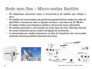  Os dispositivos comunicam entre si socorrendo-se de satélites que orbitam a
terra.
 Os satélites de comunicações são geralmente geostacionários usados em redes do
tipo WAN e encontra-se sobre o equador terrestre a uma altura de 35 786 Km.
 O satélite recebe numa frequência (uplink) e retransmite noutra (downlink).
 Os satélites permitem a comunicação de vários tipos de sinais, Televisão, Internet
em zonas inacessíveis, barcos, aviões, interligação de continentes …
 A comunicação por satélite processa-se na faixa de frequências das micro-ondas
utilizando antenas parabólicas altamente direcionais.
Rede sem fios – Micro-ondas Satélite
 