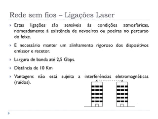 Rede sem fios – Ligações Laser
 Estas ligações são sensíveis às condições atmosféricas,
nomeadamente à existência de nevoeiros ou poeiras no percurso
do feixe.
 E necessário manter um alinhamento rigoroso dos dispositivos
emissor e recetor.
 Largura de banda até 2,5 Gbps.
 Distância de 10 Km
 Vantagem: não está sujeita a interferências eletromagnéticas
(ruídos).
 