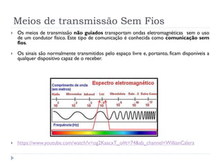 Meios de transmissão Sem Fios
 Os meios de transmissão não guiados transportam ondas eletromagnéticas sem o uso
de um condutor físico. Este tipo de comunicação é conhecida como comunicação sem
fios.
 Os sinais são normalmente transmitidos pelo espaço livre e, portanto, ficam disponíveis a
qualquer dispositivo capaz de o receber.
 https://www.youtube.com/watch?v=og2KaacxT_o#t=74&ab_channel=WillianCalera
 