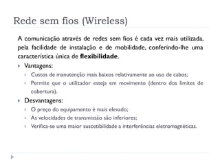 Rede sem fios (Wireless)
A comunicação através de redes sem fios é cada vez mais utilizada,
pela facilidade de instalação e de mobilidade, conferindo-lhe uma
característica única de flexibilidade.
 Vantagens:
 Custos de manutenção mais baixos relativamente ao uso de cabos;
 Permite que o utilizador esteja em movimento (dentro dos limites de
cobertura).
 Desvantagens:
 O preço do equipamento é mais elevado;
 As velocidades de transmissão são inferiores;
 Verifica-se uma maior suscetibilidade a interferências eletromagnéticas.
 