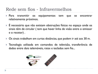 Rede sem fios - Infravermelhos
 Para transmitir os equipamentos tem que se encontrar
relativamente próximos.
 É necessário que não existam obstruções físicas no espaço onde os
sinais têm de circular ( tem que haver linha de visão entre o emissor
e o recetor) .
 Os sinais trabalham em curtas distâncias, que podem ir até aos 30 m.
 Tecnologia utilizada em comandos de televisão, transferência de
dados entre dois telemóveis, ratos e teclados sem fio...
 