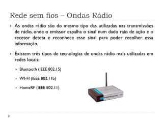 Rede sem fios – Ondas Rádio
 As ondas rádio são do mesmo tipo das utilizadas nas transmissões
de rádio, onde o emissor espalha o sinal num dado raio de ação e o
recetor deteta e reconhece esse sinal para poder recolher essa
informação.
 Existem três tipos de tecnologias de ondas rádio mais utilizadas em
redes locais:
 Bluetooth (IEEE 802.15)
 WI-FI (IEEE 802.11b)
 HomeRF (IEEE 802.11)
 