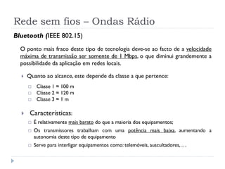 Rede sem fios – Ondas Rádio
Bluetooth (IEEE 802.15)
O ponto mais fraco deste tipo de tecnologia deve-se ao facto de a velocidade
máxima de transmissão ser somente de 1 Mbps, o que diminui grandemente a
possibilidade da aplicação em redes locais.
 Quanto ao alcance, este depende da classe a que pertence:
 Classe 1 ≈ 100 m
 Classe 2 ≈ 120 m
 Classe 3 ≈ 1 m
 Características:
 É relativamente mais barato do que a maioria dos equipamentos;
 Os transmissores trabalham com uma potência mais baixa, aumentando a
autonomia deste tipo de equipamento
 Serve para interligar equipamentos como: telemóveis, auscultadores, …
 