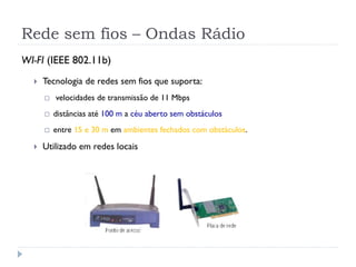 Rede sem fios – Ondas Rádio
WI-FI (IEEE 802.11b)
 Tecnologia de redes sem fios que suporta:
 velocidades de transmissão de 11 Mbps
 distâncias até 100 m a céu aberto sem obstáculos
 entre 15 e 30 m em ambientes fechados com obstáculos.
 Utilizado em redes locais
 