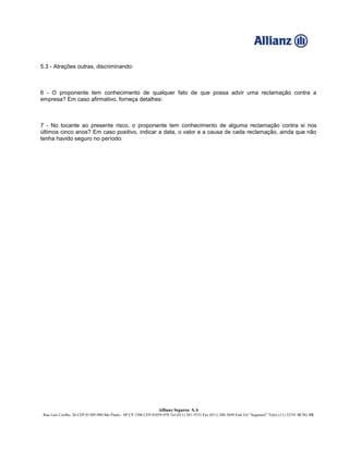 Allianz Seguros S.A
Rua Luís Coelho, 26 CEP 01309-900 São Paulo - SP CP 1506 CEP 01059-970 Tel (011) 281-5533 Fax (011) 288-3849 End Tel “Segurasil” Telex (11) 32191 BCSG BR
5.3 - Atrações outras, discriminando:
6 - O proponente tem conhecimento de qualquer fato de que possa advir uma reclamação contra a
empresa? Em caso afirmativo, forneça detalhes:
7 - No tocante ao presente risco, o proponente tem conhecimento de alguma reclamação contra si nos
últimos cinco anos? Em caso positivo, indicar a data, o valor e a causa de cada reclamação, ainda que não
tenha havido seguro no período:
 