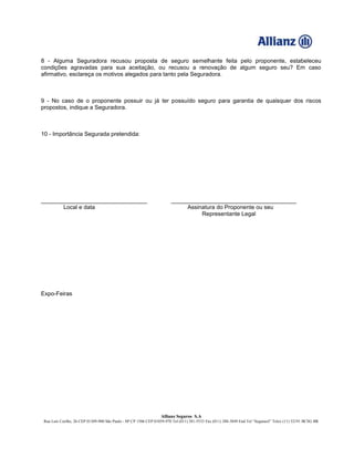 Allianz Seguros S.A
Rua Luís Coelho, 26 CEP 01309-900 São Paulo - SP CP 1506 CEP 01059-970 Tel (011) 281-5533 Fax (011) 288-3849 End Tel “Segurasil” Telex (11) 32191 BCSG BR
8 - Alguma Seguradora recusou proposta de seguro semelhante feita pelo proponente, estabeleceu
condições agravadas para sua aceitação, ou recusou a renovação de algum seguro seu? Em caso
afirmativo, esclareça os motivos alegados para tanto pela Seguradora.
9 - No caso de o proponente possuir ou já ter possuído seguro para garantia de quaisquer dos riscos
propostos, indique a Seguradora.
10 - Importância Segurada pretendida:
_________________________________ _______________________________________
Local e data Assinatura do Proponente ou seu
Representante Legal
Expo-Feiras
 
