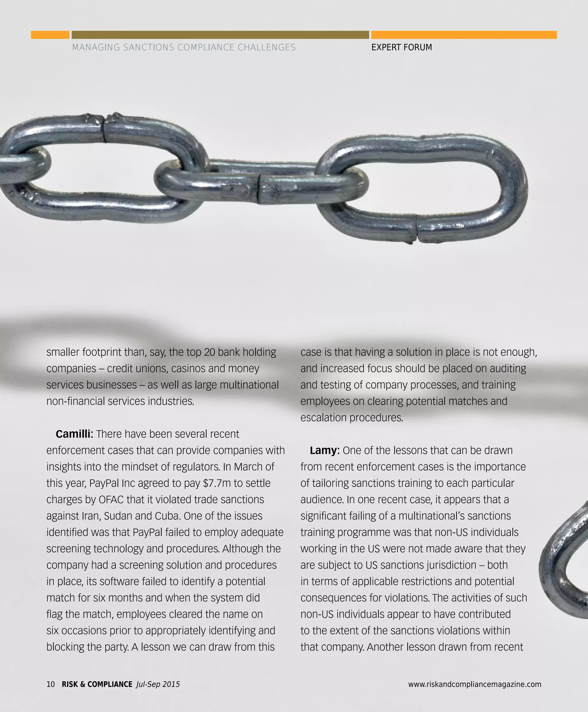 smaller footprint than, say, the top 20 bank holding
companies – credit unions, casinos and money
services businesses – as well as large multinational
non-ﬁnancial services industries.
Camilli: There have been several recent
enforcement cases that can provide companies with
insights into the mindset of regulators. In March of
this year, PayPal Inc agreed to pay $7.7m to settle
charges by OFAC that it violated trade sanctions
against Iran, Sudan and Cuba. One of the issues
identiﬁed was that PayPal failed to employ adequate
screening technology and procedures. Although the
company had a screening solution and procedures
in place, its software failed to identify a potential
match for six months and when the system did
ﬂag the match, employees cleared the name on
six occasions prior to appropriately identifying and
blocking the party. A lesson we can draw from this
case is that having a solution in place is not enough,
and increased focus should be placed on auditing
and testing of company processes, and training
employees on clearing potential matches and
escalation procedures.
Lamy: One of the lessons that can be drawn
from recent enforcement cases is the importance
of tailoring sanctions training to each particular
audience. In one recent case, it appears that a
signiﬁcant failing of a multinational’s sanctions
training programme was that non-US individuals
working in the US were not made aware that they
are subject to US sanctions jurisdiction – both
in terms of applicable restrictions and potential
consequences for violations. The activities of such
non-US individuals appear to have contributed
to the extent of the sanctions violations within
that company. Another lesson drawn from recent
MANAGING SANCTIONS COMPLIANCE CHALLENGES EXPERT FORUM
RISK & COMPLIANCE Jul-Sep 201510 www.riskandcompliancemagazine.com
 