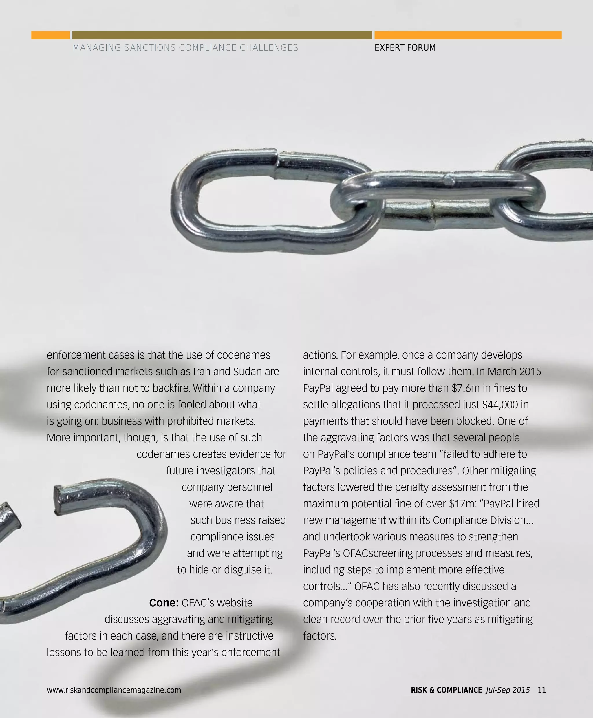 enforcement cases is that the use of codenames
for sanctioned markets such as Iran and Sudan are
more likely than not to backﬁre. Within a company
using codenames, no one is fooled about what
is going on: business with prohibited markets.
More important, though, is that the use of such
codenames creates evidence for
future investigators that
company personnel
were aware that
such business raised
compliance issues
and were attempting
to hide or disguise it.
Cone: OFAC’s website
discusses aggravating and mitigating
factors in each case, and there are instructive
lessons to be learned from this year’s enforcement
actions. For example, once a company develops
internal controls, it must follow them. In March 2015
PayPal agreed to pay more than $7.6m in ﬁnes to
settle allegations that it processed just $44,000 in
payments that should have been blocked. One of
the aggravating factors was that several people
on PayPal’s compliance team “failed to adhere to
PayPal’s policies and procedures”. Other mitigating
factors lowered the penalty assessment from the
maximum potential ﬁne of over $17m: “PayPal hired
new management within its Compliance Division...
and undertook various measures to strengthen
PayPal’s OFACscreening processes and measures,
including steps to implement more effective
controls...” OFAC has also recently discussed a
company’s cooperation with the investigation and
clean record over the prior ﬁve years as mitigating
factors.
MANAGING SANCTIONS COMPLIANCE CHALLENGES EXPERT FORUM
www.riskandcompliancemagazine.com RISK & COMPLIANCE Jul-Sep 2015 11
 