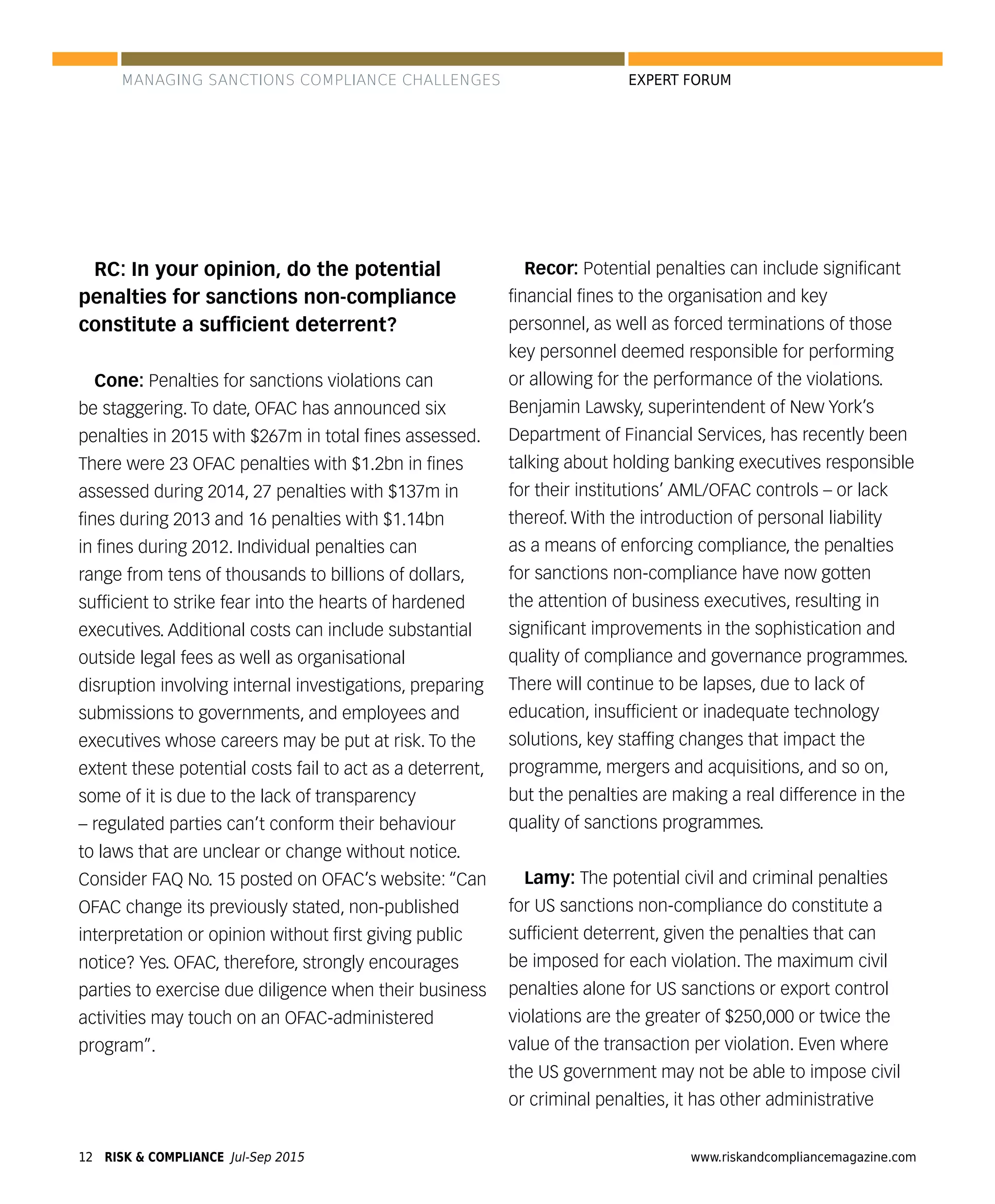 RISK & COMPLIANCE Jul-Sep 201512 www.riskandcompliancemagazine.com
EXPERT FORUM
RC: In your opinion, do the potential
penalties for sanctions non-compliance
constitute a sufﬁcient deterrent?
Cone: Penalties for sanctions violations can
be staggering. To date, OFAC has announced six
penalties in 2015 with $267m in total ﬁnes assessed.
There were 23 OFAC penalties with $1.2bn in ﬁnes
assessed during 2014, 27 penalties with $137m in
ﬁnes during 2013 and 16 penalties with $1.14bn
in ﬁnes during 2012. Individual penalties can
range from tens of thousands to billions of dollars,
sufﬁcient to strike fear into the hearts of hardened
executives. Additional costs can include substantial
outside legal fees as well as organisational
disruption involving internal investigations, preparing
submissions to governments, and employees and
executives whose careers may be put at risk. To the
extent these potential costs fail to act as a deterrent,
some of it is due to the lack of transparency
– regulated parties can’t conform their behaviour
to laws that are unclear or change without notice.
Consider FAQ No. 15 posted on OFAC’s website: “Can
OFAC change its previously stated, non-published
interpretation or opinion without ﬁrst giving public
notice? Yes. OFAC, therefore, strongly encourages
parties to exercise due diligence when their business
activities may touch on an OFAC-administered
program”.
Recor: Potential penalties can include signiﬁcant
ﬁnancial ﬁnes to the organisation and key
personnel, as well as forced terminations of those
key personnel deemed responsible for performing
or allowing for the performance of the violations.
Benjamin Lawsky, superintendent of New York’s
Department of Financial Services, has recently been
talking about holding banking executives responsible
for their institutions’ AML/OFAC controls – or lack
thereof. With the introduction of personal liability
as a means of enforcing compliance, the penalties
for sanctions non-compliance have now gotten
the attention of business executives, resulting in
signiﬁcant improvements in the sophistication and
quality of compliance and governance programmes.
There will continue to be lapses, due to lack of
education, insufﬁcient or inadequate technology
solutions, key stafﬁng changes that impact the
programme, mergers and acquisitions, and so on,
but the penalties are making a real difference in the
quality of sanctions programmes.
Lamy: The potential civil and criminal penalties
for US sanctions non-compliance do constitute a
sufﬁcient deterrent, given the penalties that can
be imposed for each violation. The maximum civil
penalties alone for US sanctions or export control
violations are the greater of $250,000 or twice the
value of the transaction per violation. Even where
the US government may not be able to impose civil
or criminal penalties, it has other administrative
MANAGING SANCTIONS COMPLIANCE CHALLENGES
 